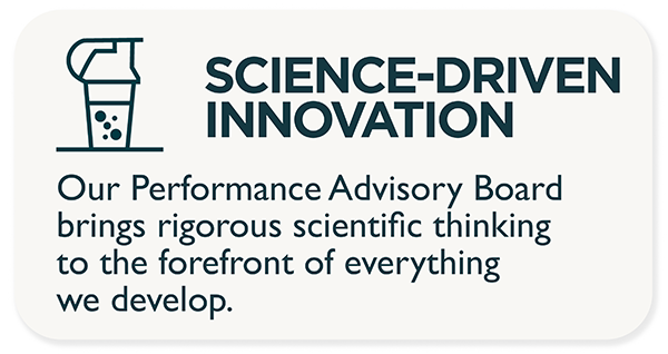 Science-driven innovation. Our Performance Advisory Board brings rigorous scientific thinking to the forefront of everything we develop.